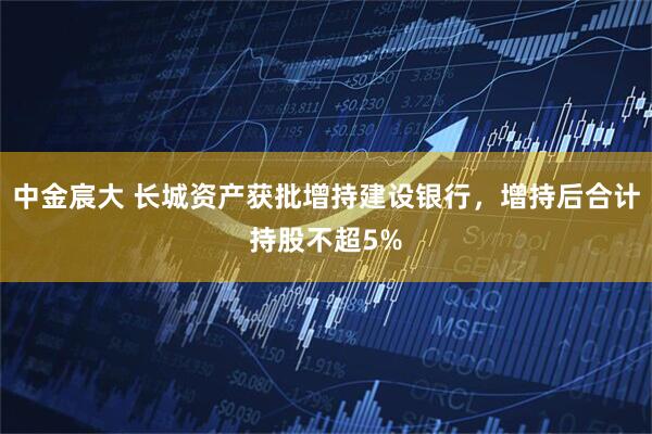 中金宸大 长城资产获批增持建设银行，增持后合计持股不超5%