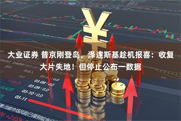 大业证券 普京刚登岛，泽连斯基趁机报喜：收复大片失地！但停止公布一数据